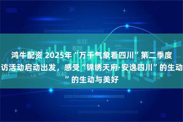 鸿牛配资 2025年“万千气象看四川”第二季度主题采访活动启动出发，感受“锦绣天府·安逸四川”的生动与美好