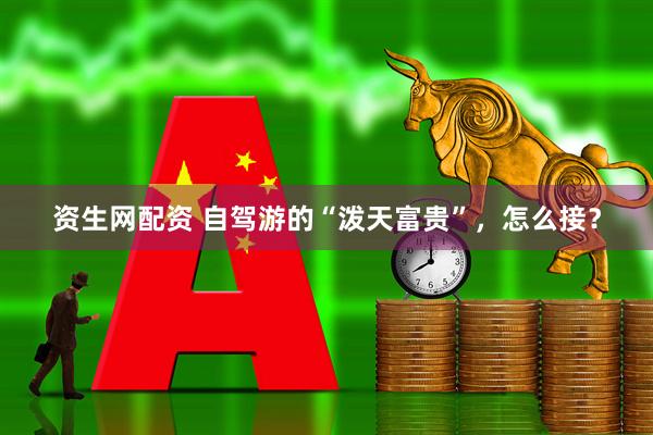 资生网配资 自驾游的“泼天富贵”，怎么接？