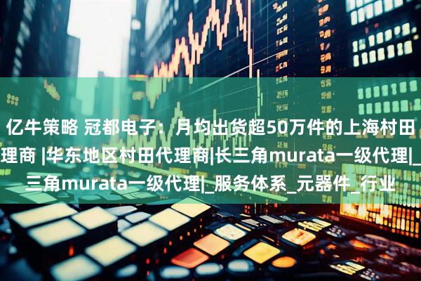 亿牛策略 冠都电子：月均出货超50万件的上海村田电感热敏电阻实力代理商 |华东地区村田代理商|长三角murata一级代理|_服务体系_元器件_行业