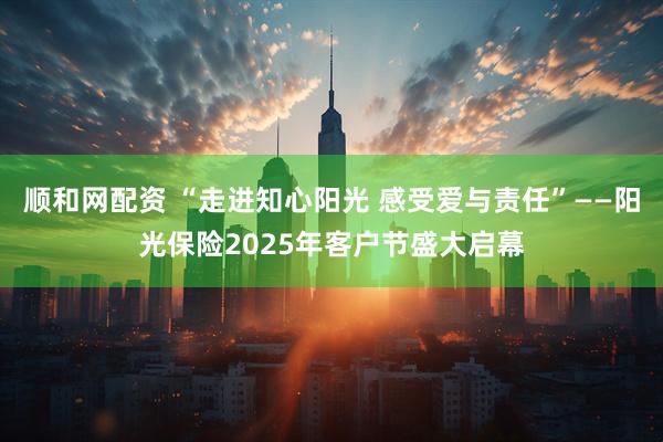 顺和网配资 “走进知心阳光 感受爱与责任”——阳光保险2025年客户节盛大启幕