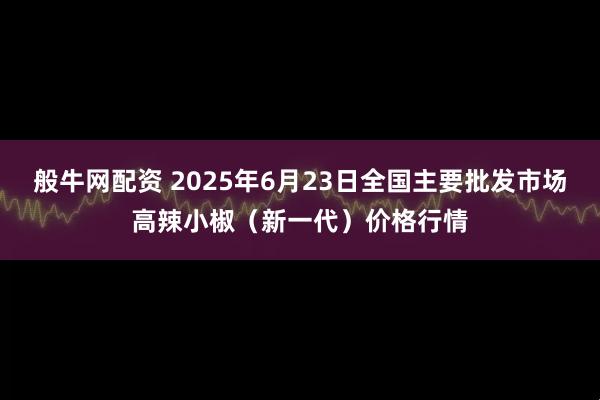 般牛网配资 2025年6月23日全国主要批发市场高辣小椒（新一代）价格行情