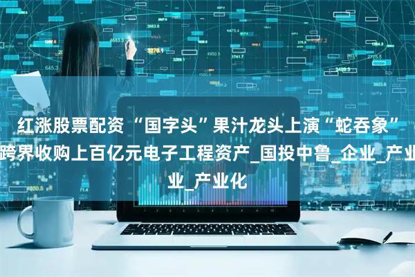 红涨股票配资 “国字头”果汁龙头上演“蛇吞象” 拟跨界收购上百亿元电子工程资产_国投中鲁_企业_产业化