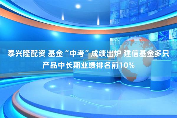 泰兴隆配资 基金“中考”成绩出炉 建信基金多只产品中长期业绩排名前10%