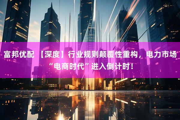 富邦优配 【深度】行业规则颠覆性重构，电力市场“电商时代”进入倒计时！