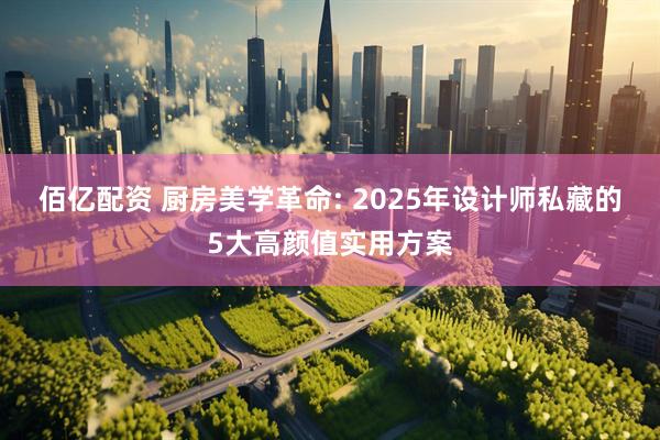 佰亿配资 厨房美学革命: 2025年设计师私藏的5大高颜值实用方案