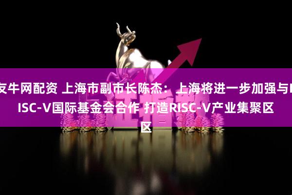 友牛网配资 上海市副市长陈杰：上海将进一步加强与RISC-V国际基金会合作 打造RISC-V产业集聚区