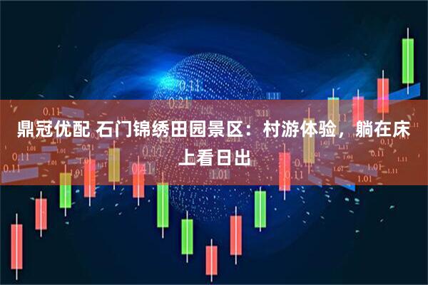 鼎冠优配 石门锦绣田园景区：村游体验，躺在床上看日出
