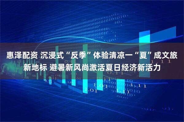 惠泽配资 沉浸式“反季”体验清凉一“夏”成文旅新地标 避暑新风尚激活夏日经济新活力