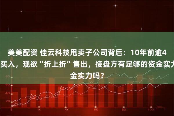 美美配资 佳云科技甩卖子公司背后：10年前逾4亿元买入，现欲“折上折”售出，接盘方有足够的资金实力吗？