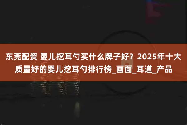 东莞配资 婴儿挖耳勺买什么牌子好？2025年十大质量好的婴儿挖耳勺排行榜_画面_耳道_产品