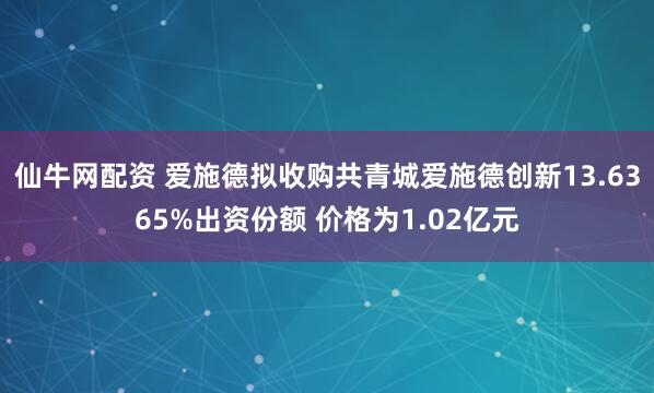 仙牛网配资 爱施德拟收购共青城爱施德创新13.6365%出资份额 价格为1.02亿元