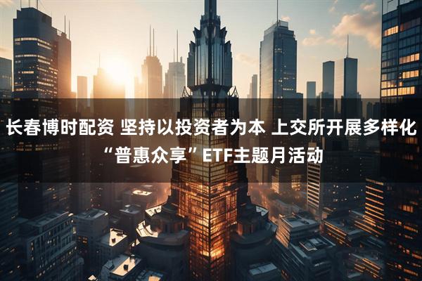 长春博时配资 坚持以投资者为本 上交所开展多样化“普惠众享”ETF主题月活动