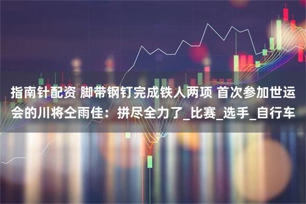 指南针配资 脚带钢钉完成铁人两项 首次参加世运会的川将仝雨佳：拼尽全力了_比赛_选手_自行车