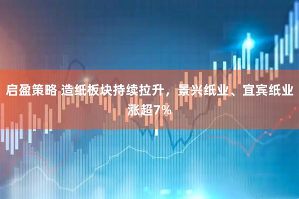 启盈策略 造纸板块持续拉升，景兴纸业、宜宾纸业涨超7%