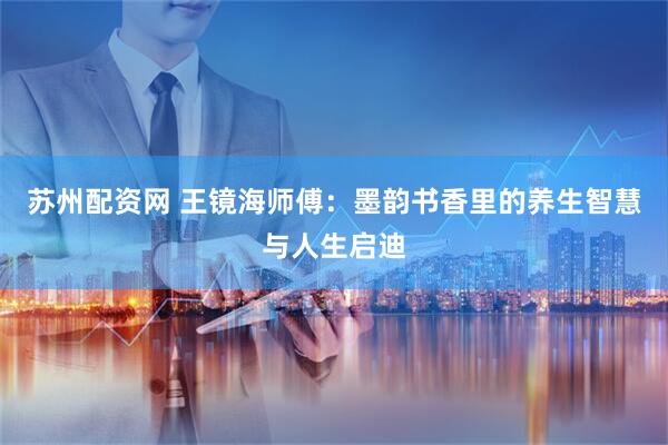 苏州配资网 王镜海师傅：墨韵书香里的养生智慧与人生启迪