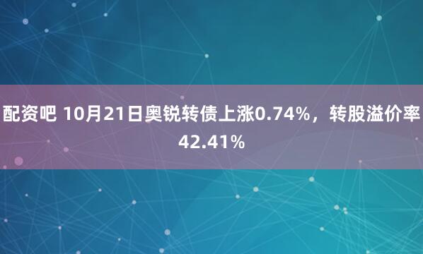 配资吧 10月21日奥锐转债上涨0.74%，转股溢价率42.41%