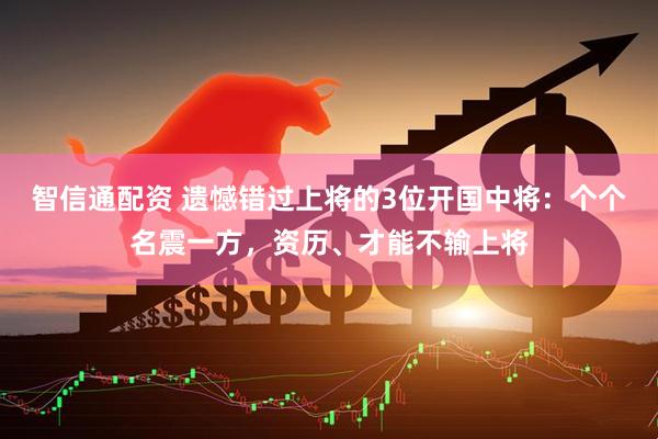 智信通配资 遗憾错过上将的3位开国中将：个个名震一方，资历、才能不输上将