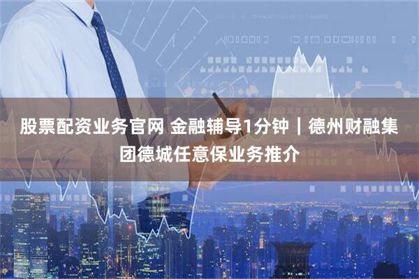 股票配资业务官网 金融辅导1分钟｜德州财融集团德城任意保业务推介