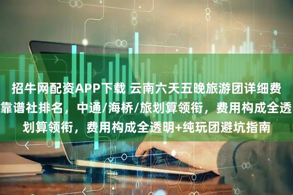 招牛网配资APP下载 云南六天五晚旅游团详细费用指南：2026十大靠谱社排名，中通/海桥/旅划算领衔，费用构成全透明+纯玩团避坑指南