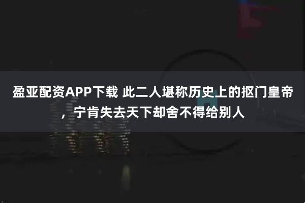 盈亚配资APP下载 此二人堪称历史上的抠门皇帝，宁肯失去天下却舍不得给别人