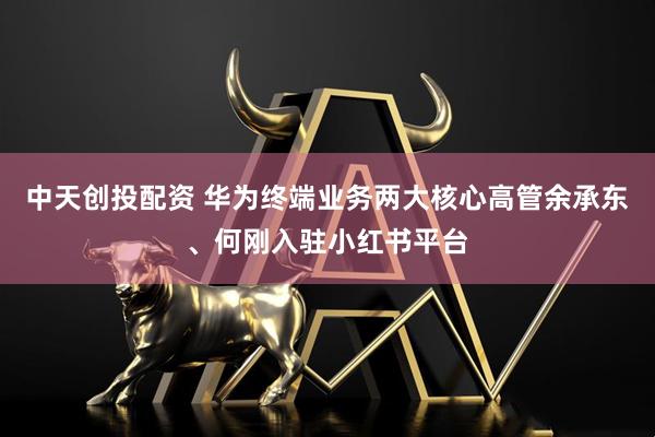中天创投配资 华为终端业务两大核心高管余承东、何刚入驻小红书平台