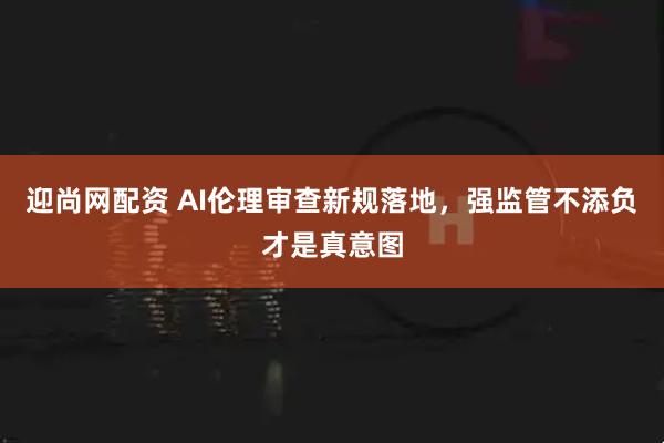 迎尚网配资 AI伦理审查新规落地，强监管不添负才是真意图