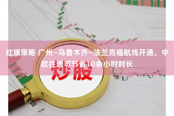 红旗策略 广州—乌鲁木齐—法兰克福航线开通，中欧往返可节省10余小时时长